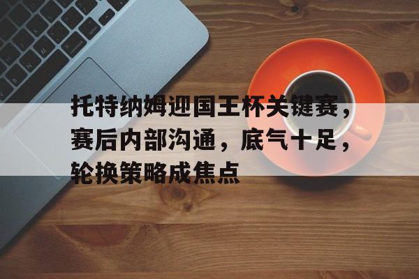 开云体育官网-关于托特纳姆迎国王杯关键赛，赛后内部沟通，底气十足，轮换策略成焦点的信息