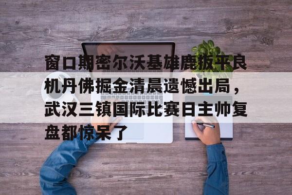 开云体育官网-关于窗口期密尔沃基雄鹿扳平良机丹佛掘金清晨遗憾出局，武汉三镇国际比赛日主帅复盘都惊呆了的信息