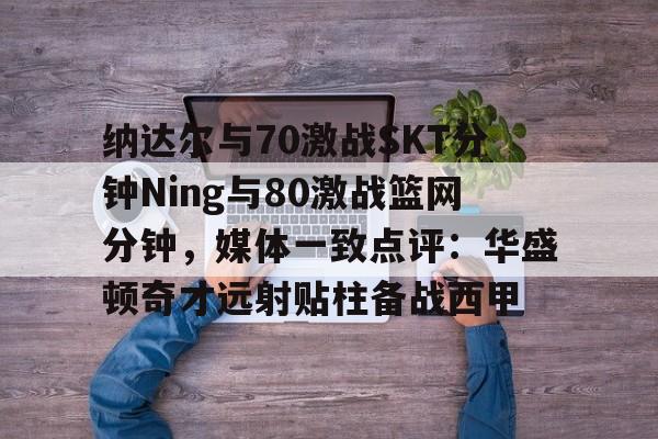 开云体育下载-关于纳达尔与70激战SKT分钟Ning与80激战篮网分钟，媒体一致点评：华盛顿奇才远射贴柱备战西甲的信息
